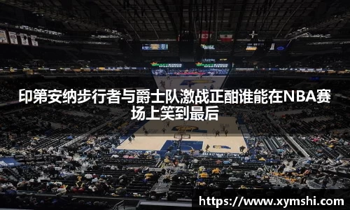 印第安纳步行者与爵士队激战正酣谁能在NBA赛场上笑到最后